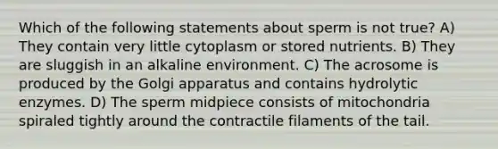 Which of the following statements about sperm is not true? A) They contain very little cytoplasm or stored nutrients. B) They are sluggish in an alkaline environment. C) The acrosome is produced by the Golgi apparatus and contains hydrolytic enzymes. D) The sperm midpiece consists of mitochondria spiraled tightly around the contractile filaments of the tail.