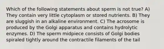 Which of the following statements about sperm is not true? A) They contain very little cytoplasm or stored nutrients. B) They are sluggish in an alkaline environment. C) The acrosome is produced by the Golgi apparatus and contains hydrolytic enzymes. D) The sperm midpiece consists of Golgi bodies spiraled tightly around the contractile filaments of the tail