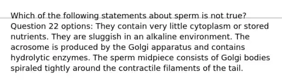 Which of the following statements about sperm is not true? Question 22 options: They contain very little cytoplasm or stored nutrients. They are sluggish in an alkaline environment. The acrosome is produced by the Golgi apparatus and contains hydrolytic enzymes. The sperm midpiece consists of Golgi bodies spiraled tightly around the contractile filaments of the tail.