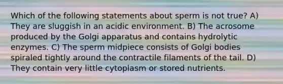 Which of the following statements about sperm is not true? A) They are sluggish in an acidic environment. B) The acrosome produced by the Golgi apparatus and contains hydrolytic enzymes. C) The sperm midpiece consists of Golgi bodies spiraled tightly around the contractile filaments of the tail. D) They contain very little cytoplasm or stored nutrients.