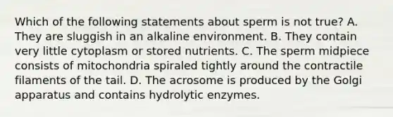 Which of the following statements about sperm is not true? A. They are sluggish in an alkaline environment. B. They contain very little cytoplasm or stored nutrients. C. The sperm midpiece consists of mitochondria spiraled tightly around the contractile filaments of the tail. D. The acrosome is produced by the Golgi apparatus and contains hydrolytic enzymes.