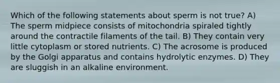 Which of the following statements about sperm is not true? A) The sperm midpiece consists of mitochondria spiraled tightly around the contractile filaments of the tail. B) They contain very little cytoplasm or stored nutrients. C) The acrosome is produced by the Golgi apparatus and contains hydrolytic enzymes. D) They are sluggish in an alkaline environment.