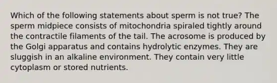 Which of the following statements about sperm is not true? The sperm midpiece consists of mitochondria spiraled tightly around the contractile filaments of the tail. The acrosome is produced by the Golgi apparatus and contains hydrolytic enzymes. They are sluggish in an alkaline environment. They contain very little cytoplasm or stored nutrients.