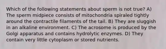 Which of the following statements about sperm is not true? A) The sperm midpiece consists of mitochondria spiraled tightly around the contractile filaments of the tail. B) They are sluggish in an alkaline environment. C) The acrosome is produced by the Golgi apparatus and contains hydrolytic enzymes. D) They contain very little cytoplasm or stored nutrients.