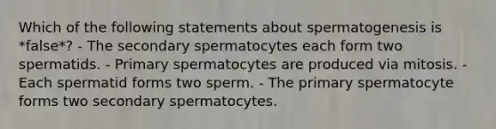 Which of the following statements about spermatogenesis is *false*? - The secondary spermatocytes each form two spermatids. - Primary spermatocytes are produced via mitosis. - Each spermatid forms two sperm. - The primary spermatocyte forms two secondary spermatocytes.