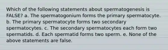 Which of the following statements about spermatogenesis is FALSE? a. The spermatogonium forms the primary spermatocyte. b. The primary spermatocyte forms two secondary spermatocytes. c. The secondary spermatocytes each form two spermatids. d. Each spermatid forms two sperm. e. None of the above statements are false.