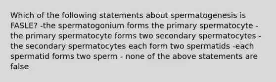 Which of the following statements about spermatogenesis is FASLE? -the spermatogonium forms the primary spermatocyte -the primary spermatocyte forms two secondary spermatocytes -the secondary spermatocytes each form two spermatids -each spermatid forms two sperm - none of the above statements are false