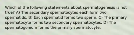 Which of the following statements about spermatogenesis is not true? A) The secondary spermatocytes each form two spermatids. B) Each spermatid forms two sperm. C) The primary spermatocyte forms two secondary spermatocytes. D) The spermatogonium forms the primary spermatocyte.