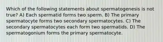 Which of the following statements about spermatogenesis is not true? A) Each spermatid forms two sperm. B) The primary spermatocyte forms two secondary spermatocytes. C) The secondary spermatocytes each form two spermatids. D) The spermatogonium forms the primary spermatocyte.