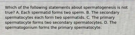 Which of the following statements about spermatogenesis is not true? A. Each spermatid forms two sperm. B. The secondary spermatocytes each form two spermatids. C. The primary spermatocyte forms two secondary spermatocytes. D. The spermatogonium forms the primary spermatocyte.