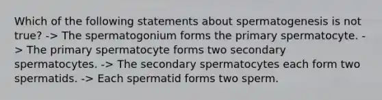 Which of the following statements about spermatogenesis is not true? -> The spermatogonium forms the primary spermatocyte. -> The primary spermatocyte forms two secondary spermatocytes. -> The secondary spermatocytes each form two spermatids. -> Each spermatid forms two sperm.