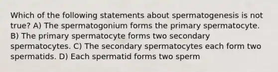 Which of the following statements about spermatogenesis is not true? A) The spermatogonium forms the primary spermatocyte. B) The primary spermatocyte forms two secondary spermatocytes. C) The secondary spermatocytes each form two spermatids. D) Each spermatid forms two sperm