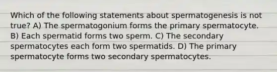 Which of the following statements about spermatogenesis is not true? A) The spermatogonium forms the primary spermatocyte. B) Each spermatid forms two sperm. C) The secondary spermatocytes each form two spermatids. D) The primary spermatocyte forms two secondary spermatocytes.