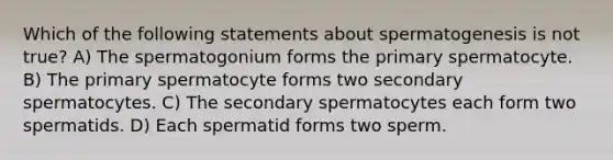 Which of the following statements about spermatogenesis is not true? A) The spermatogonium forms the primary spermatocyte. B) The primary spermatocyte forms two secondary spermatocytes. C) The secondary spermatocytes each form two spermatids. D) Each spermatid forms two sperm.