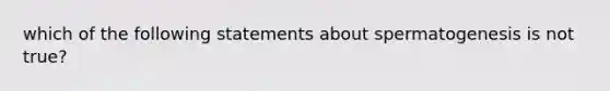 which of the following statements about spermatogenesis is not true?