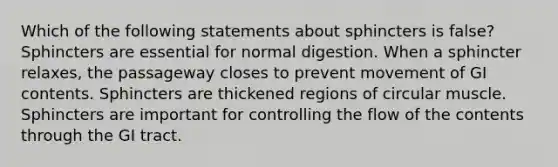 Which of the following statements about sphincters is false? Sphincters are essential for normal digestion. When a sphincter relaxes, the passageway closes to prevent movement of GI contents. Sphincters are thickened regions of circular muscle. Sphincters are important for controlling the flow of the contents through the GI tract.