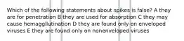 Which of the following statements about spikes is false? A they are for penetration B they are used for absorption C they may cause hemaggllutination D they are found only on enveloped viruses E they are found only on nonenveloped viruses