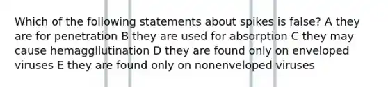 Which of the following statements about spikes is false? A they are for penetration B they are used for absorption C they may cause hemaggllutination D they are found only on enveloped viruses E they are found only on nonenveloped viruses