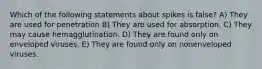 Which of the following statements about spikes is false? A) They are used for penetration B) They are used for absorption. C) They may cause hemagglutination. D) They are found only on enveloped viruses. E) They are found only on nonenveloped viruses.
