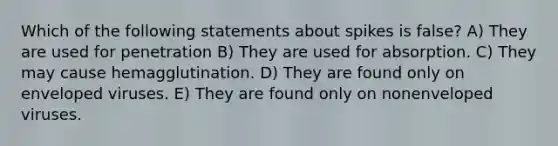Which of the following statements about spikes is false? A) They are used for penetration B) They are used for absorption. C) They may cause hemagglutination. D) They are found only on enveloped viruses. E) They are found only on nonenveloped viruses.