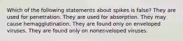 Which of the following statements about spikes is false? They are used for penetration. They are used for absorption. They may cause hemagglutination. They are found only on enveloped viruses. They are found only on nonenveloped viruses.