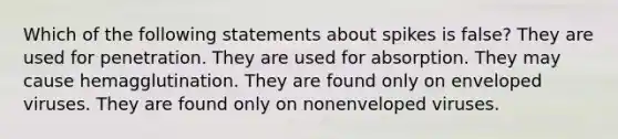 Which of the following statements about spikes is false? They are used for penetration. They are used for absorption. They may cause hemagglutination. They are found only on enveloped viruses. They are found only on nonenveloped viruses.