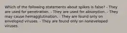 Which of the following statements about spikes is false? - They are used for penetration. - They are used for absorption. - They may cause hemagglutination. - They are found only on enveloped viruses. - They are found only on noneveloped viruses.
