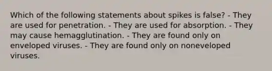 Which of the following statements about spikes is false? - They are used for penetration. - They are used for absorption. - They may cause hemagglutination. - They are found only on enveloped viruses. - They are found only on noneveloped viruses.