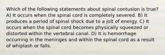 Which of the following statements about spinal contusion is true? A) It occurs when the spinal cord is completely severed. B) It produces a period of spinal shock due to a jolt of energy. C) It occurs when the spinal cord becomes physically squeezed or distorted within the vertebral canal. D) It is hemorrhage occurring in the meninges and within the spinal cord as a result of whiplash or falls.