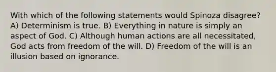 With which of the following statements would Spinoza disagree? A) Determinism is true. B) Everything in nature is simply an aspect of God. C) Although human actions are all necessitated, God acts from freedom of the will. D) Freedom of the will is an illusion based on ignorance.