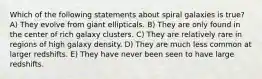 Which of the following statements about spiral galaxies is true? A) They evolve from giant ellipticals. B) They are only found in the center of rich galaxy clusters. C) They are relatively rare in regions of high galaxy density. D) They are much less common at larger redshifts. E) They have never been seen to have large redshifts.