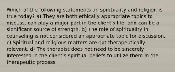 Which of the following statements on spirituality and religion is true today? a) They are both ethically appropriate topics to discuss, can play a major part in the client's life, and can be a significant source of strength. b) The role of spirituality in counseling is not considered an appropriate topic for discussion. c) Spiritual and religious matters are not therapeutically relevant. d) The therapist does not need to be sincerely interested in the client's spiritual beliefs to utilize them in the therapeutic process.