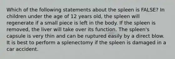 Which of the following statements about the spleen is FALSE? In children under the age of 12 years old, the spleen will regenerate if a small piece is left in the body. If the spleen is removed, the liver will take over its function. The spleen's capsule is very thin and can be ruptured easily by a direct blow. It is best to perform a splenectomy if the spleen is damaged in a car accident.