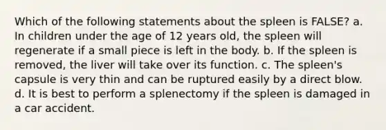 Which of the following statements about the spleen is FALSE? a. In children under the age of 12 years old, the spleen will regenerate if a small piece is left in the body. b. If the spleen is removed, the liver will take over its function. c. The spleen's capsule is very thin and can be ruptured easily by a direct blow. d. It is best to perform a splenectomy if the spleen is damaged in a car accident.