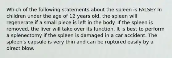 Which of the following statements about the spleen is FALSE? In children under the age of 12 years old, the spleen will regenerate if a small piece is left in the body. If the spleen is removed, the liver will take over its function. It is best to perform a splenectomy if the spleen is damaged in a car accident. The spleen's capsule is very thin and can be ruptured easily by a direct blow.