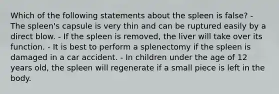 Which of the following statements about the spleen is false? - The spleen's capsule is very thin and can be ruptured easily by a direct blow. - If the spleen is removed, the liver will take over its function. - It is best to perform a splenectomy if the spleen is damaged in a car accident. - In children under the age of 12 years old, the spleen will regenerate if a small piece is left in the body.