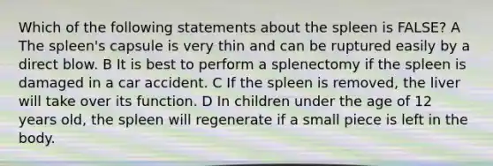 Which of the following statements about the spleen is FALSE? A The spleen's capsule is very thin and can be ruptured easily by a direct blow. B It is best to perform a splenectomy if the spleen is damaged in a car accident. C If the spleen is removed, the liver will take over its function. D In children under the age of 12 years old, the spleen will regenerate if a small piece is left in the body.