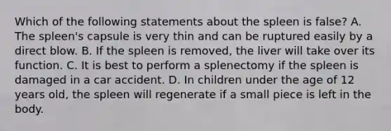 Which of the following statements about the spleen is false? A. The spleen's capsule is very thin and can be ruptured easily by a direct blow. B. If the spleen is removed, the liver will take over its function. C. It is best to perform a splenectomy if the spleen is damaged in a car accident. D. In children under the age of 12 years old, the spleen will regenerate if a small piece is left in the body.