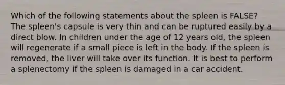 Which of the following statements about the spleen is FALSE? The spleen's capsule is very thin and can be ruptured easily by a direct blow. In children under the age of 12 years old, the spleen will regenerate if a small piece is left in the body. If the spleen is removed, the liver will take over its function. It is best to perform a splenectomy if the spleen is damaged in a car accident.