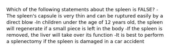 Which of the following statements about the spleen is FALSE? -The spleen's capsule is very thin and can be ruptured easily by a direct blow -In children under the age of 12 years old, the spleen will regenerate if a small piece is left in the body -If the spleen is removed, the liver will take over its function -It is best to perform a splenectomy if the spleen is damaged in a car accident