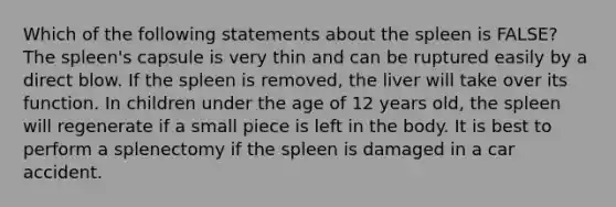 Which of the following statements about the spleen is FALSE? The spleen's capsule is very thin and can be ruptured easily by a direct blow. If the spleen is removed, the liver will take over its function. In children under the age of 12 years old, the spleen will regenerate if a small piece is left in the body. It is best to perform a splenectomy if the spleen is damaged in a car accident.