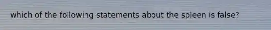 which of the following statements about the spleen is false?