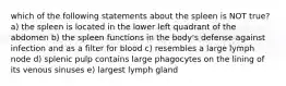 which of the following statements about the spleen is NOT true? a) the spleen is located in the lower left quadrant of the abdomen b) the spleen functions in the body's defense against infection and as a filter for blood c) resembles a large lymph node d) splenic pulp contains large phagocytes on the lining of its venous sinuses e) largest lymph gland