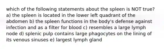 which of the following statements about the spleen is NOT true? a) the spleen is located in the lower left quadrant of the abdomen b) the spleen functions in the body's defense against infection and as a filter for blood c) resembles a large lymph node d) splenic pulp contains large phagocytes on the lining of its venous sinuses e) largest lymph gland