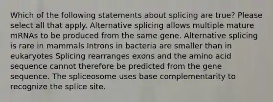 Which of the following statements about splicing are true? Please select all that apply. Alternative splicing allows multiple mature mRNAs to be produced from the same gene. Alternative splicing is rare in mammals Introns in bacteria are smaller than in eukaryotes Splicing rearranges exons and the amino acid sequence cannot therefore be predicted from the gene sequence. The spliceosome uses base complementarity to recognize the splice site.