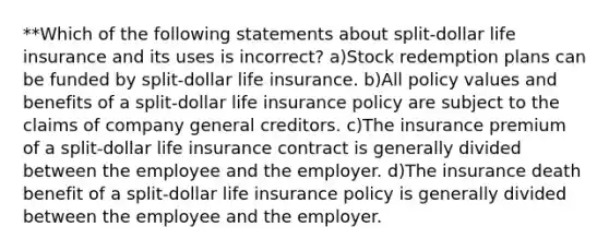 **Which of the following statements about split-dollar life insurance and its uses is incorrect? a)Stock redemption plans can be funded by split-dollar life insurance. b)All policy values and benefits of a split-dollar life insurance policy are subject to the claims of company general creditors. c)The insurance premium of a split-dollar life insurance contract is generally divided between the employee and the employer. d)The insurance death benefit of a split-dollar life insurance policy is generally divided between the employee and the employer.