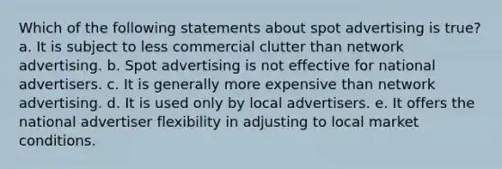 Which of the following statements about spot advertising is true? a. It is subject to less commercial clutter than network advertising. b. Spot advertising is not effective for national advertisers. c. It is generally more expensive than network advertising. d. It is used only by local advertisers. e. It offers the national advertiser flexibility in adjusting to local market conditions.