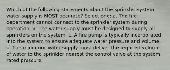 Which of the following statements about the sprinkler system water supply is MOST accurate? Select one: a. The fire department cannot connect to the sprinkler system during operation. b. The water supply must be designed to supply all sprinklers on the system. c. A fire pump is typically incorporated into the system to ensure adequate water pressure and volume. d. The minimum water supply must deliver the required volume of water to the sprinkler nearest the control valve at the system rated pressure.