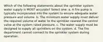 Which of the following statements about the sprinkler system water supply is MOST accurate? Select one: a. A fire pump is typically incorporated into the system to ensure adequate water pressure and volume. b. The minimum water supply must deliver the required volume of water to the sprinkler nearest the control valve at the system rated pressure. c. The water supply must be designed to supply all sprinklers on the system. d. The fire department cannot connect to the sprinkler system during operation.