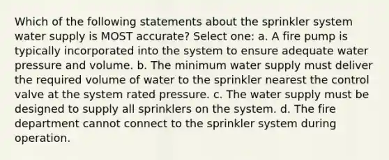 Which of the following statements about the sprinkler system water supply is MOST accurate? Select one: a. A fire pump is typically incorporated into the system to ensure adequate water pressure and volume. b. The minimum water supply must deliver the required volume of water to the sprinkler nearest the control valve at the system rated pressure. c. The water supply must be designed to supply all sprinklers on the system. d. The fire department cannot connect to the sprinkler system during operation.